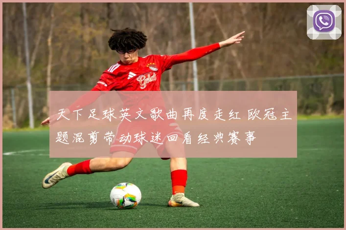 天下足球英文歌曲再度走红 欧冠主题混剪带动球迷回看经典赛事