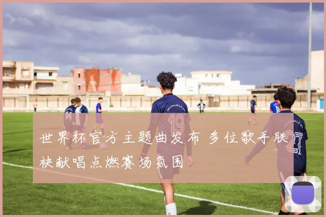 世界杯官方主题曲发布 多位歌手联袂献唱点燃赛场氛围