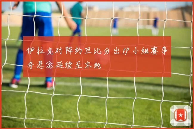 伊拉克对阵约旦比分出炉小组赛争夺悬念延续至末轮