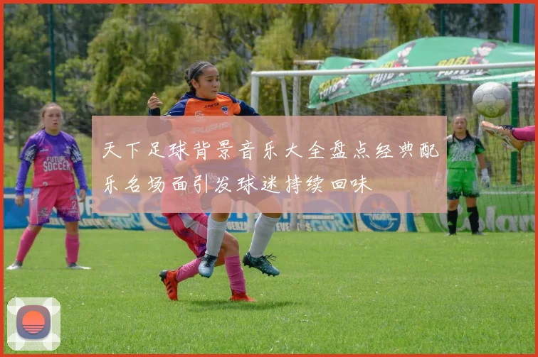 天下足球背景音乐大全盘点经典配乐名场面引发球迷持续回味