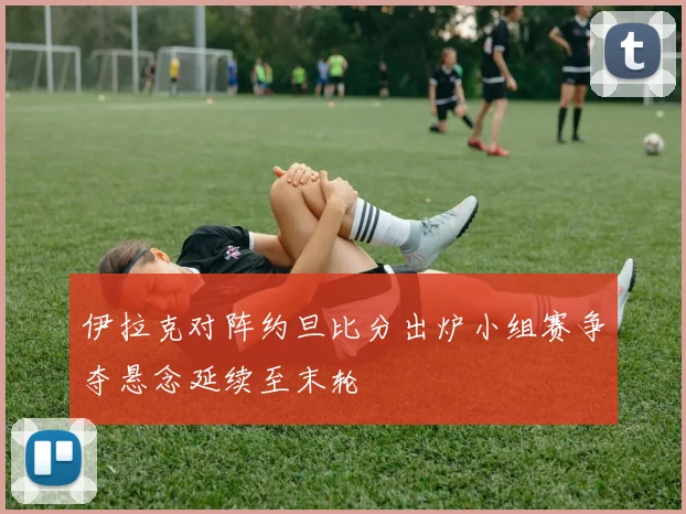 伊拉克对阵约旦比分出炉小组赛争夺悬念延续至末轮